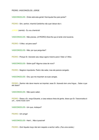PEDRO, VASCONCELOS, JORGE


VASCONCELOS - Onde está esta gente! Henriqueta fica para jantar?


PEDRO - Sim, senhor; nhanhã Carlotinha não quer deixar ela ir.


JORGE (saindo) - Eu vou chamá-la!


VASCONCELOS - Não precisa. (A PEDRO) Dize-lhe que à tarde virei buscá-la.


PEDRO - V.Mce. vai para casa?


VASCONCELOS - Não; por que perguntas?


PEDRO - Porque Sr. Azevedo saiu daqui agora mesmo para ir falar a V.Mce.


VASCONCELOS - Sobre quê? Alguma coisa de novo?


PEDRO - Negócio importante. Pedro não sabe; mas ele parecia zangado.


VASCONCELOS - Ora, que me importam as suas zangas.


PEDRO - Senhor não deve mesmo se importar; esse Sr. Azevedo tem uma língua... Sabe o que
ele disse?


VASCONCELOS - Não quero saber.


PEDRO - Disse a Sr. moço Eduardo, a casa estava cheia de gente, disse que Sr. Vasconcelos é
um... nome muito ruim!


VASCONCELOS - Um que, moleque?


PEDRO - Um pinga!


VASCONCELOS - Hein!... Não é possível!


PEDRO - Ora! Aquele moço não tem respeito a senhor velho. (Faz uma careta.)
 