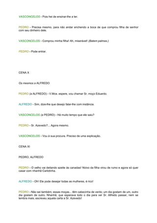 VASCONCELOS - Pois hei de ensinar-lhe a ter.


PEDRO - Precisa mesmo, para não andar enchendo a boca de que comprou filha de senhor
com seu dinheiro dele.


VASCONCELOS - Comprou minha filha! Ah, miserável! (Batem palmas.)


PEDRO - Pode entrar.




CENA X


Os mesmos e ALFREDO


PEDRO (a ALFREDO) - V.Mce. espere, vou chamar Sr. moço Eduardo.


ALFREDO - Sim, dize-lhe que desejo falar-lhe com instância.


VASCONCELOS (a PEDRO) - Há muito tempo que ele saiu?


PEDRO - Sr. Azevedo?... Agora mesmo.


VASCONCELOS - Vou à sua procura. Preciso de uma explicação.


CENA XI


PEDRO, ALFREDO


PEDRO - O velho vai deitando azeite às canadas! Noivo da filha virou de rumo e agora só quer
casar com nhanhã Carlotinha.


ALFREDO - Oh! Ele pode desejar todas as mulheres, é rico!


PEDRO - Não sei também; essas moças... têm cabecinha de vento; um dia gostam de um, outro
dia gostam de outro. Nhanhã, que esperava todo o dia para ver Sr. Alfredo passar, nem se
lembra mais; escreveu aquela carta a Sr. Azevedo!
 