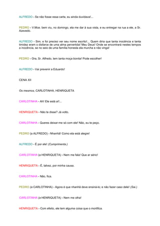 ALFREDO - Se não fosse essa carta, eu ainda duvidava!...


PEDRO - V.Mce. bem viu, no domingo, ela me dar à sua vista, e eu entregar na rua a ele, a Sr.
Azevedo.


ALFREDO - Sim; e foi preciso ver seu nome escrito!... Quem diria que tanta inocência e tanta
timidez eram o disfarce de uma alma pervertida! Meu Deus! Onde se encontrará nestes tempos
a inocência, se no seio de uma família honesta ela murcha e não vinga!


PEDRO - Ora, Sr. Alfredo, tem tanta moça bonita! Pode escolher!


ALFREDO - Vai prevenir a Eduardo!


CENA XII


Os mesmos, CARLOTINHA, HENRIQUETA


CARLOTINHA - Ah! Ele está aí!...


HENRIQUETA - Não te disse? Já volto.


CARLOTINHA - Queres deixar-me só com ele! Não, eu te peço.


PEDRO (a ALFREDO) - Nhanhã! Como ela está alegre!


ALFREDO - É por ele! (Cumprimenta.)


CARLOTINHA (a HENRIQUETA) - Nem me fala! Que ar sério!


HENRIQUETA - É, talvez, por minha causa.


CARLOTINHA - Não, fica.


PEDRO (a CARLOTINHA) - Agora é que nhanhã deve ensiná-lo; e não fazer caso dele! (Sai.)


CARLOTINHA (a HENRIQUETA) - Nem me olha!


HENRIQUETA - Com efeito, ele tem alguma coisa que o mortifica.
 