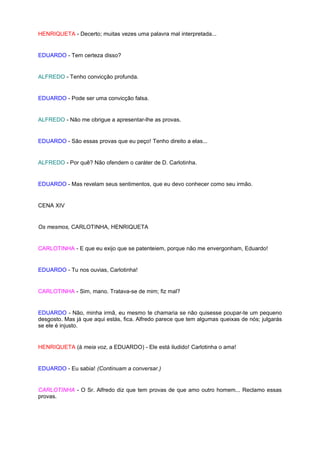 HENRIQUETA - Decerto; muitas vezes uma palavra mal interpretada...


EDUARDO - Tem certeza disso?


ALFREDO - Tenho convicção profunda.


EDUARDO - Pode ser uma convicção falsa.


ALFREDO - Não me obrigue a apresentar-lhe as provas.


EDUARDO - São essas provas que eu peço! Tenho direito a elas...


ALFREDO - Por quê? Não ofendem o caráter de D. Carlotinha.


EDUARDO - Mas revelam seus sentimentos, que eu devo conhecer como seu irmão.


CENA XIV


Os mesmos, CARLOTINHA, HENRIQUETA


CARLOTINHA - E que eu exijo que se patenteiem, porque não me envergonham, Eduardo!


EDUARDO - Tu nos ouvias, Carlotinha!


CARLOTINHA - Sim, mano. Tratava-se de mim; fiz mal?


EDUARDO - Não, minha irmã, eu mesmo te chamaria se não quisesse poupar-te um pequeno
desgosto. Mas já que aqui estás, fica. Alfredo parece que tem algumas queixas de nós; julgarás
se ele é injusto.


HENRIQUETA (à meia voz, a EDUARDO) - Ele está iludido! Carlotinha o ama!


EDUARDO - Eu sabia! (Continuam a conversar.)


CARLOTINHA - O Sr. Alfredo diz que tem provas de que amo outro homem... Reclamo essas
provas.
 