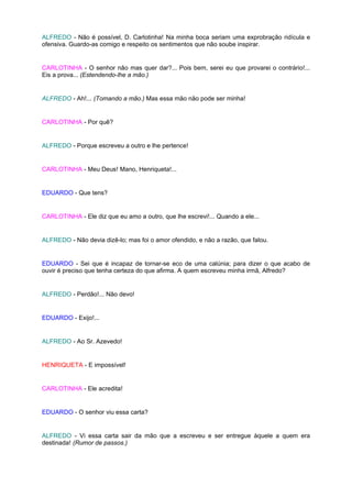 ALFREDO - Não é possível, D. Carlotinha! Na minha boca seriam uma exprobração ridícula e
ofensiva. Guardo-as comigo e respeito os sentimentos que não soube inspirar.


CARLOTINHA - O senhor não mas quer dar?... Pois bem, serei eu que provarei o contrário!...
Eis a prova... (Estendendo-lhe a mão.)


ALFREDO - Ah!... (Tomando a mão.) Mas essa mão não pode ser minha!


CARLOTINHA - Por quê?


ALFREDO - Porque escreveu a outro e lhe pertence!


CARLOTINHA - Meu Deus! Mano, Henriqueta!...


EDUARDO - Que tens?


CARLOTINHA - Ele diz que eu amo a outro, que lhe escrevi!... Quando a ele...


ALFREDO - Não devia dizê-lo; mas foi o amor ofendido, e não a razão, que falou.


EDUARDO - Sei que é incapaz de tornar-se eco de uma calúnia; para dizer o que acabo de
ouvir é preciso que tenha certeza do que afirma. A quem escreveu minha irmã, Alfredo?


ALFREDO - Perdão!... Não devo!


EDUARDO - Exijo!...


ALFREDO - Ao Sr. Azevedo!


HENRIQUETA - E impossível!


CARLOTINHA - Ele acredita!


EDUARDO - O senhor viu essa carta?


ALFREDO - Vi essa carta sair da mão que a escreveu e ser entregue àquele a quem era
destinada! (Rumor de passos.)
 
