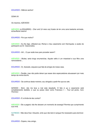 EDUARDO - Silêncio senhor!


CENA XV


Os mesmos, AZEVEDO


AZEVEDO (a EDUARDO) - Cher ami! (A meia voz) Acabo de ter uma cena bastante animada,
échauffante mesmo!


EDUARDO - Por que motivo?


AZEVEDO - Eu lhe digo. (Afastam-se.) Rompi o meu casamento com Henriqueta; e acabo de
participá-lo ao Sr. Vasconcelos.


EDUARDO - Ah!... E que razão teve para proceder assim?


AZEVEDO - Muitas; seria longo enumerá-las. Aquele velho é um miserável e sua filha uma
namoradeira!...


EDUARDO - Sr. Azevedo, esquece que fala de amigos de nossa casa.


AZEVEDO - Perdão, mas não podia deixar que esses dois especuladores abusassem por mais
tempo da minha boa fé.


EDUARDO - Se continua desta maneira, sou obrigado a pedir-lhe que se cale.


AZVEDO - Bom; não me leve a mal este desabafo. O fato é ue o casamento está
completamente desfeito, e que eu posso dizer como Francisco I: - Tout est perdu, hors
l'honneur.


EDUARDO - E a dívida de dez contos?


AZEVEDO - Ele a pagará; não lhe deixarei um momento de sossego! Permita que cumprimente
sua irmã.


ALFREDO - Não devo ficar, Eduardo, sinto que não terei é sangue frio necessário para dominar-
me.


EDUARDO - Espere, meu amigo.
 