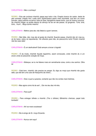 CARLOTINHA - Não o conheço!


PEDRO - Pois ele conhece nhanhã; passa aqui todo o dia. Chapéu branco de castor, deste de
aba revirada; chapéu fino; custa caro! Sobrecasaca assim meio recortada, que tem um nome
francês; calça justinha na perna; bota do Dias; bengalinha desse bicho, que se chama unicorne.
Se nhanhã chegar na janela depois do almoço há de ver ele passar, só gingando: Tchá, tchá,
tchá... Hum!... Moço bonito mesmo!


CARLOTINHA - Melhor para ele; não faltará a quem namore.


PEDRO - Não falta, não; mas ele só gosta de nhanhã. Quando passa, nhanhã não vê; mas eu,
cá de baixo, estou só espreitando. Vai olhando para trás, de pescocinho torto! Porém nhanhã
não faz caso dele!


CARLOTINHA - É um desfrutável! Está sempre a torcer o bigode!


PEDRO - É da moda, nhanhã! Aquele bigodinho, assim enroscado, onde nhanhã vê, é um
anzol; anda só pescando coração de moça.


CARLOTINHA - Moleque, se tu me falares mais em semelhante coisa, conto a teu senhor. Olha
lá!


PEDRO - Está bom, nhanhã; não precisa se zangar. Eu digo ao moço que nhanhã não gosta
dele, que ele tem uma cara de frasquinho de cheiro...


CARLOTINHA - Dize o que tu quiseres, contanto que não me contes mais histórias.


PEDRO - Mas agora como há de ser!... Ele me deu dez mil-réis.


CARLOTINHA - Para quê?


PEDRO - Para entregar bilhete a nhanhã. (Tira o bilhete.) Bilhetinho cheiroso; papel todo
bordado!


CARLOTINHA - Ah! se mano soubesse!


PEDRO - Ele é amigo de Sr. moço Eduardo.


CARLOTINHA - Nunca vem aqui!
 