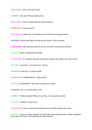CARLOTINHA - Sim, eu lhe peço, fique.


ALFREDO - Para quê? Para ser testemunha...


CARLOTINHA - Para ser testemunha de minha inocência!


HENRIQUETA - Que vais fazer?


CARLOTINHA - Apelar para a consciência de um homem que eu julgo honesto.


EDUARDO - Minha irmã! Deixa-me esse penoso dever! Tu és uma moça...


CARLOTINHA - Não, Eduardo, para ele eu sou criminosa. É justo que me defenda.


AZEVEDO - Estou completamente embêté!


CARLOTINHA - Sr. Azevedo, peço-lhe que declare se algum dia recebeu uma carta minha!


AZEVEDO - Comment!... Uma carta sua!... Nunca!...


ALFREDO (a meia voz) - O senhor mente!


CARLOTINHA (a HENRIQUETA) - Ainda duvida!


AZEVEDO (a EDUARDO) - Não estou na casa de um amigo?


EDUARDO - Sim; e o insulto é feito a mim!


ALFREDO - Perdão, Eduardo! Não sei o que faço, o meu espirito se perde!


AZEVEDO - Falta-lhe o savoir vivre!


CARLOTINHA - Assim o senhor dá sua palavra de honra! Não recebeu essa carta?...


AZEVEDO - Se eu a tivesse recebido, há muito teria vindo apresentar-lhe o pedido respeitoso
de um amor profundo; e não esperaria por esse momento.
 