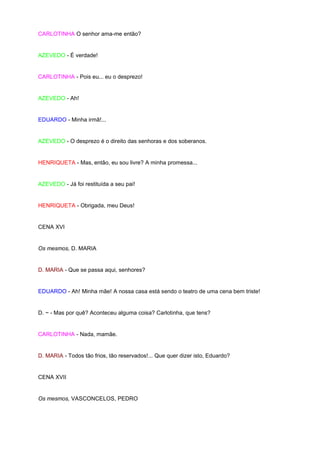 CARLOTINHA O senhor ama-me então?


AZEVEDO - É verdade!


CARLOTINHA - Pois eu... eu o desprezo!


AZEVEDO - Ah!


EDUARDO - Minha irmã!...


AZEVEDO - O desprezo é o direito das senhoras e dos soberanos.


HENRIQUETA - Mas, então, eu sou livre? A minha promessa...


AZEVEDO - Já foi restituída a seu pai!


HENRIQUETA - Obrigada, meu Deus!


CENA XVI


Os mesmos, D. MARIA


D. MARIA - Que se passa aqui, senhores?


EDUARDO - Ah! Minha mãe! A nossa casa está sendo o teatro de uma cena bem triste!


D. ~ - Mas por quê? Aconteceu alguma coisa? Carlotinha, que tens?


CARLOTINHA - Nada, mamãe.


D. MARIA - Todos tão frios, tão reservados!... Que quer dizer isto, Eduardo?


CENA XVII


Os mesmos, VASCONCELOS, PEDRO
 