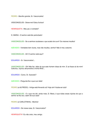 PEDRO - Barulho grande, Sr. Vasconcelos!


VÁSCONCELOS - Deixe-me! Estou furioso!


HENRIQUETA - Meu pai, é verdade?


D. MARIA - O senhor está tão perturbado!


VASCONCELOS - Se a senhora soubesse o que acabo de ouvir! Os maiores insultos!


AZEVEDO - Verdades bem duras, mas não insultos, senhor! Não é meu costume.


VASCONCELOS - Ah! O senhor está aqui?


EDUARDO - Sr. Vasconcelos!...


VASCONCELOS - Oh! Não faz. idéia do que este homem disse de mim. E se fosse só de mim!
Caluniou, injuriou atrozmente a minha filha!...


EDUARDO - Como, Sr. Azevedo?


AZEVEDO - Pergunte-lhe o que ouvi dele!


PEDRO (a ALFREDO) - Intriga está fervendo só! Hoje sim! Acaba-se tudo!


VASCONCELOS - E o que me dói, ainda mais, D. Maria, é que todas essas injúrias de que o
senhor se fez eco, saem de sua casa!


PEDRO (a CARLOTINHA) - Mentira!


EDUARDO - De nossa casa, Sr. Vasconcelos?


HENRIQUETA'- Eu não creio, meu amigo.
 