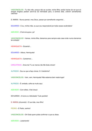 VASCONCELOS - Tu não crês, porque não as ouviste, minha filha; senão havias de ver que só
amigos fingidos pediam servir-se da intimidade para, à sombra dela, urdirem semelhantes
calúnias!


D. MARIA - Nunca pensei, meu Deus, passar por semelhante vergonha!...


EDUARDO - E eu, minha mãe, eu que sou responsável por todos esses escândalos!


AZEVEDO - C'est ennuyeux, ça!


VASCONCELOS - Vamos, minha filha, deixemos para sempre esta casa onde nunca devíamos
ter entrado!


HENRIQUETA - Eduardo!...


EDUARDO - Adeus, Henriqueta!


HENRIQUETA - Carlotinha!...


CARLOTINHA - Ama-me! Tu ao menos não Me farás chorar!


ALFREDO - Sou eu que a faço chorar, D. Carlotinha?


VASCONCELOS - Vem, vem, Henriqueta! Não estamos bem neste lugar!


ALFREDO - É verdade, sofre-se muito aqui.


AZEVEDO - Com efeito, li fait chaud.


ED'UARDO - A honra e a felicidade! Tudo perdido!


D. MARIA (chorando) - E tua mãe, meu filho!


PEDRO - E Pedro, senhor!


VASCONCELOS - Oh! Está quem podia confirmar o que eu disse.


AZEVEDO - Justamente!
 