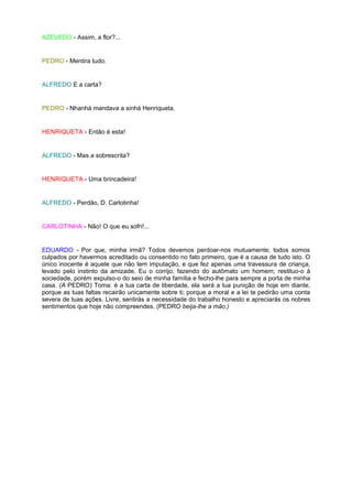 AZEVEDO - Assim, a flor?...


PEDRO - Mentira tudo.


ALFREDO E a carta?


PEDRO - Nhanhá mandava a sinhá Henriqueta.


HENRIQUETA - Então é esta!


ALFREDO - Mas a sobrescrita?


HENRIQUETA - Uma brincadeira!


ALFREDO - Perdão, D. Carlotinha!


CARLOTINHA - Não! O que eu sofri!...


EDUARDO - Por que, minha irmã? Todos devemos perdoar-nos mutuamente; todos somos
culpados por havermos acreditado ou consentido no fato primeiro, que é a causa de tudo isto. O
único inocente é aquele que não tem imputação, e que fez apenas uma travessura de criança,
levado pelo instinto da amizade. Eu o corrijo, fazendo do autômato um homem; restituo-o à
sociedade, porém expulso-o do seio de minha família e fecho-lhe para sempre a porta de minha
casa. (A PEDRO) Toma: é a tua carta de liberdade, ela será a tua punição de hoje em diante,
porque as tuas faltas recairão unicamente sobre ti; porque a moral e a lei te pedirão uma conta
severa de tuas ações. Livre, sentirás a necessidade do trabalho honesto e apreciarás os nobres
sentimentos que hoje não compreendes. (PEDRO beija-lhe a mão.)
 
