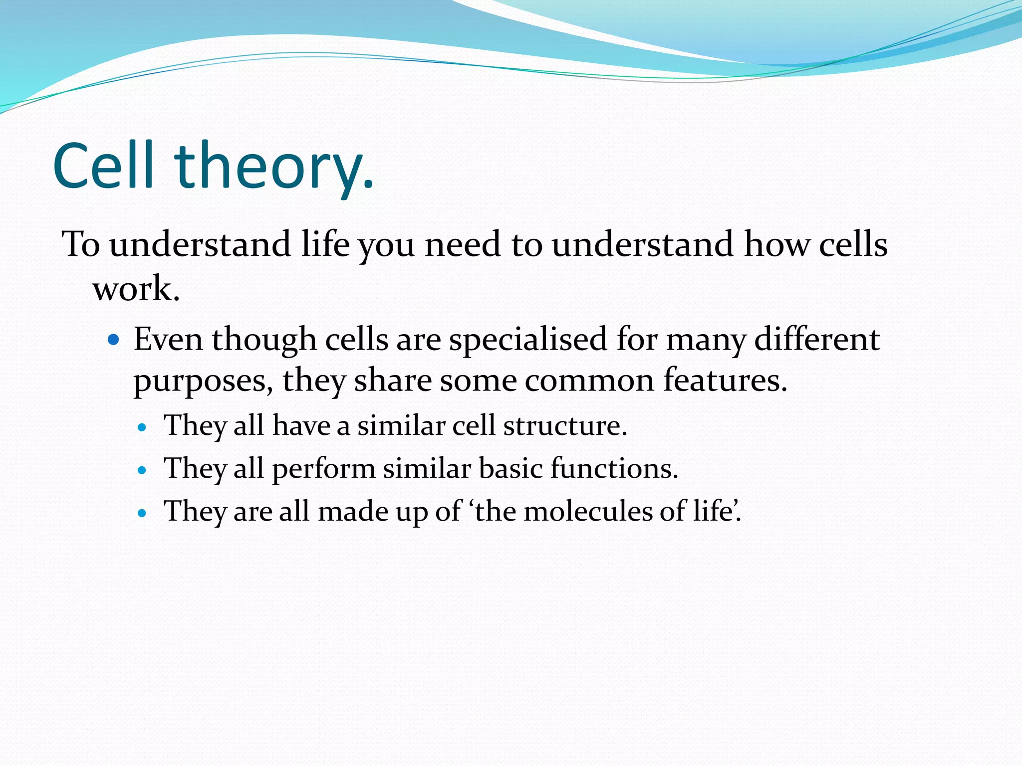 Cell theory.
To understand life you need to understand how cells
work.
 Even though cells are specialised for many different
purposes, they share some common features.
 They all have a similar cell structure.
 They all perform similar basic functions.
 They are all made up of ‘the molecules of life’.
 