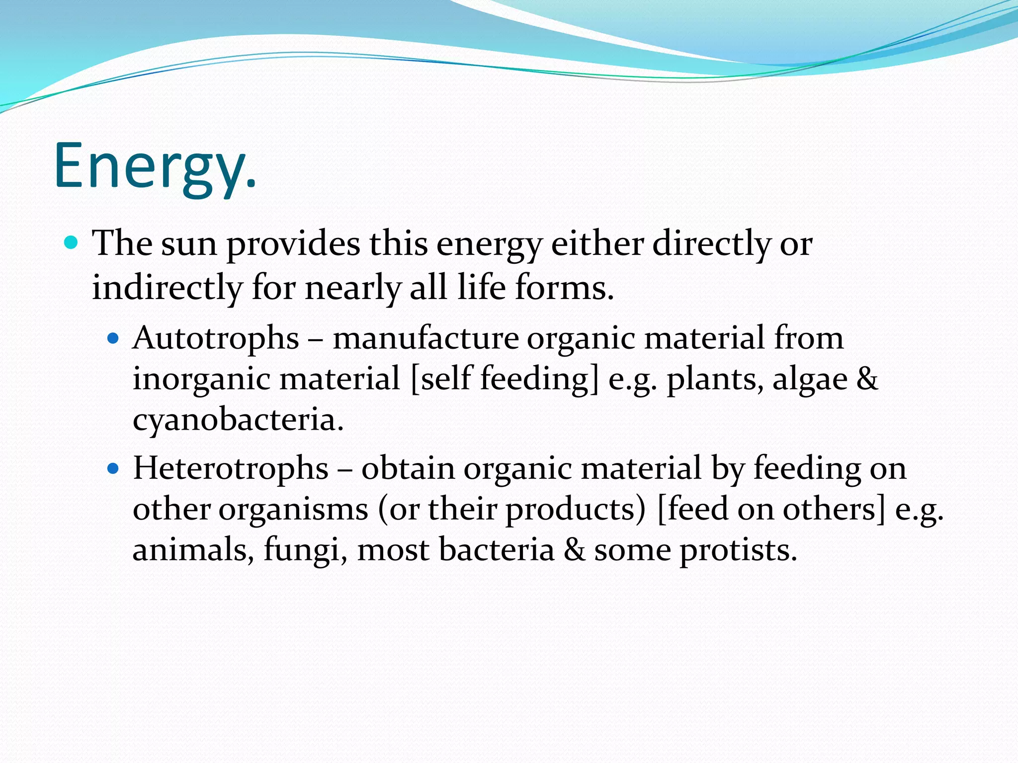 Energy.
 The sun provides this energy either directly or
indirectly for nearly all life forms.
 Autotrophs – manufacture organic material from
inorganic material [self feeding] e.g. plants, algae &
cyanobacteria.
 Heterotrophs – obtain organic material by feeding on
other organisms (or their products) [feed on others] e.g.
animals, fungi, most bacteria & some protists.
 