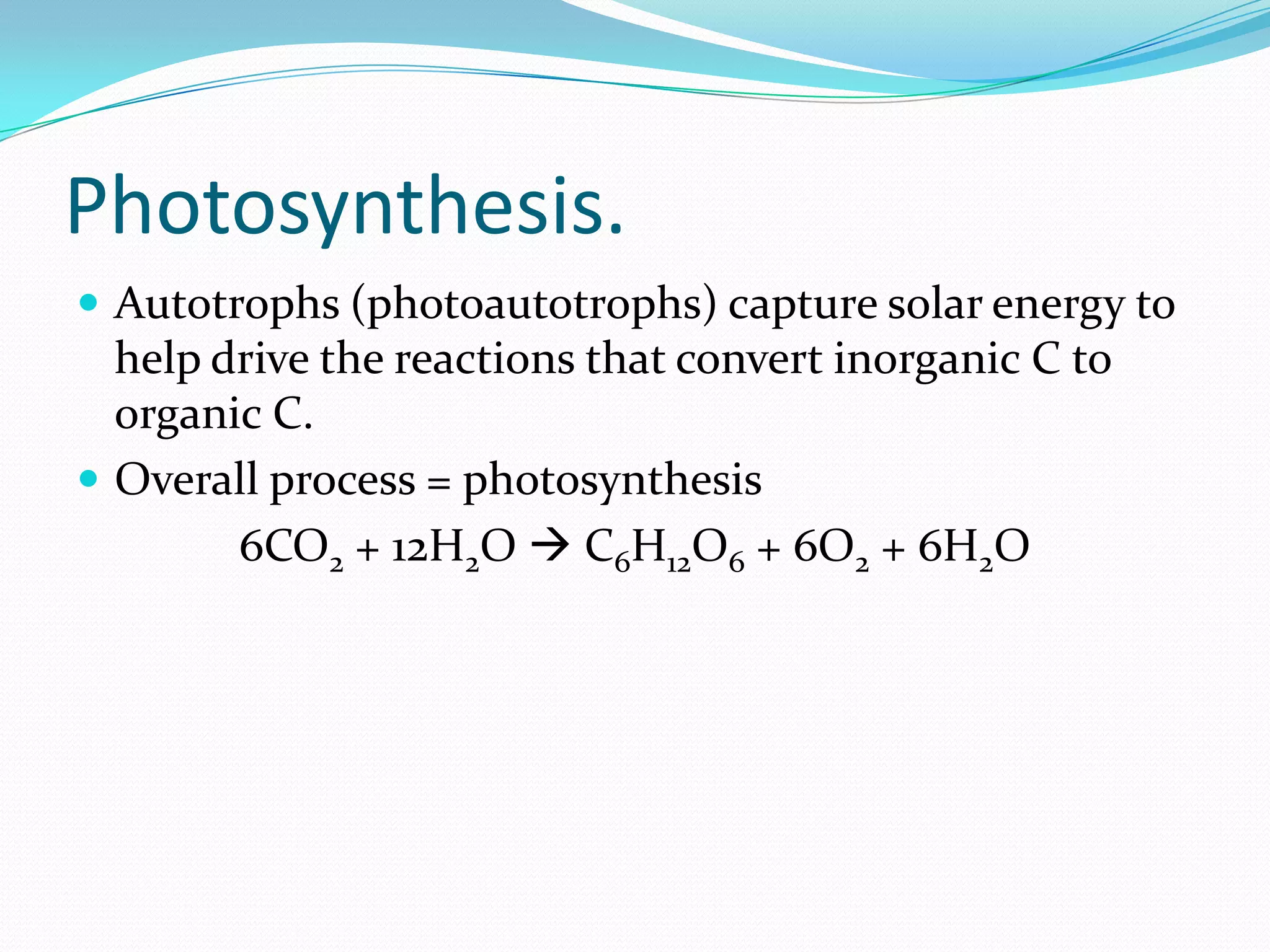 Photosynthesis.
 Autotrophs (photoautotrophs) capture solar energy to
help drive the reactions that convert inorganic C to
organic C.
 Overall process = photosynthesis
6CO2 + 12H2O  C6H12O6 + 6O2 + 6H2O
 