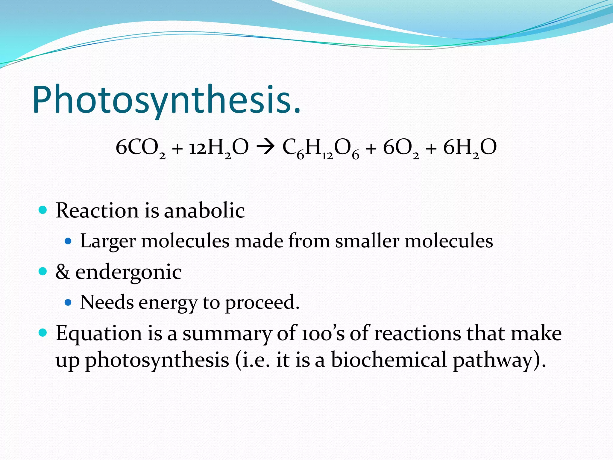 Photosynthesis.
6CO2 + 12H2O  C6H12O6 + 6O2 + 6H2O
 Reaction is anabolic
 Larger molecules made from smaller molecules
 & endergonic
 Needs energy to proceed.
 Equation is a summary of 100’s of reactions that make
up photosynthesis (i.e. it is a biochemical pathway).
 