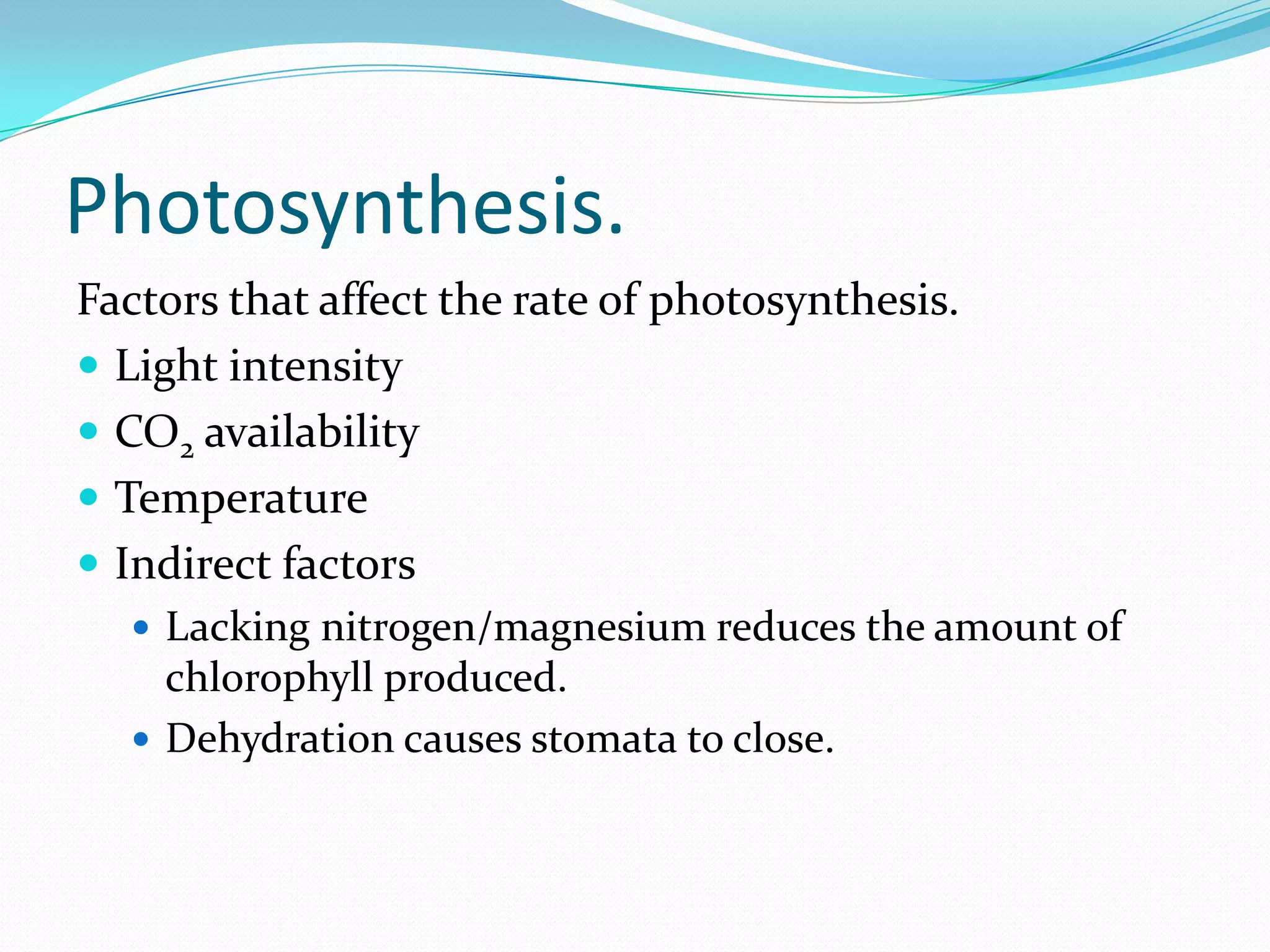 Photosynthesis.
Factors that affect the rate of photosynthesis.
 Light intensity
 CO2 availability
 Temperature
 Indirect factors
 Lacking nitrogen/magnesium reduces the amount of
chlorophyll produced.
 Dehydration causes stomata to close.
 