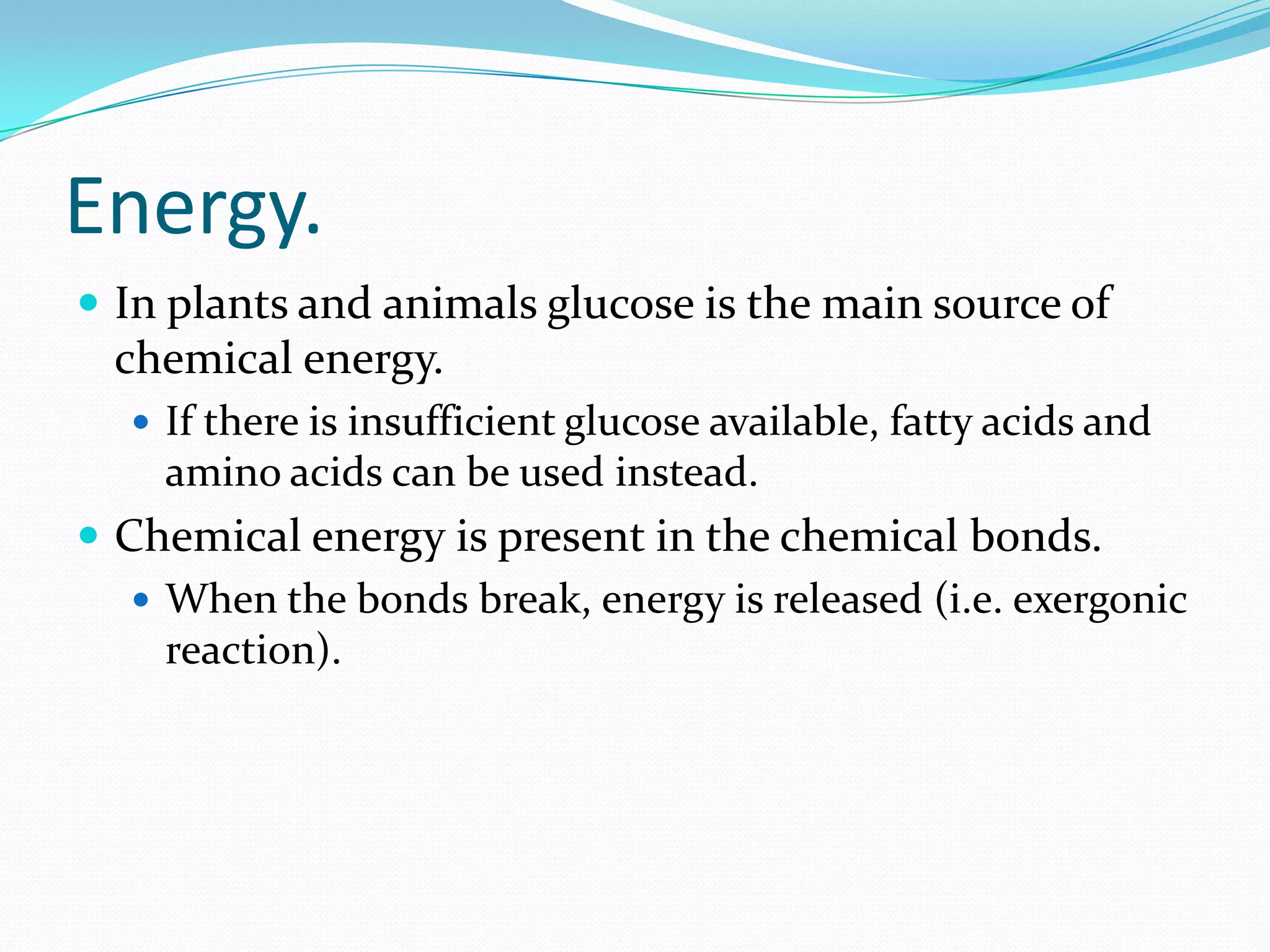 Energy.
 In plants and animals glucose is the main source of
chemical energy.
 If there is insufficient glucose available, fatty acids and
amino acids can be used instead.
 Chemical energy is present in the chemical bonds.
 When the bonds break, energy is released (i.e. exergonic
reaction).
 