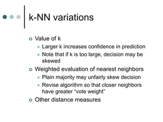 k-NN variations
 Value of k
 Larger k increases confidence in prediction
 Note that if k is too large, decision may be
skewed
 Weighted evaluation of nearest neighbors
 Plain majority may unfairly skew decision
 Revise algorithm so that closer neighbors
have greater “vote weight”
 Other distance measures
 