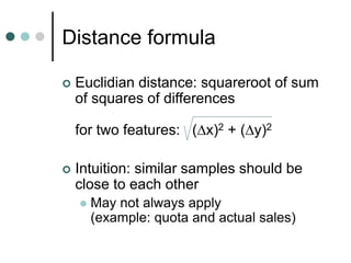 Distance formula
 Euclidian distance: squareroot of sum
of squares of differences
for two features: (x)2 + (y)2
 Intuition: similar samples should be
close to each other
 May not always apply
(example: quota and actual sales)
 