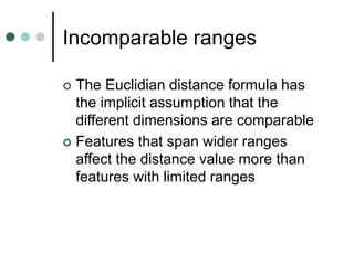 Incomparable ranges
 The Euclidian distance formula has
the implicit assumption that the
different dimensions are comparable
 Features that span wider ranges
affect the distance value more than
features with limited ranges
 