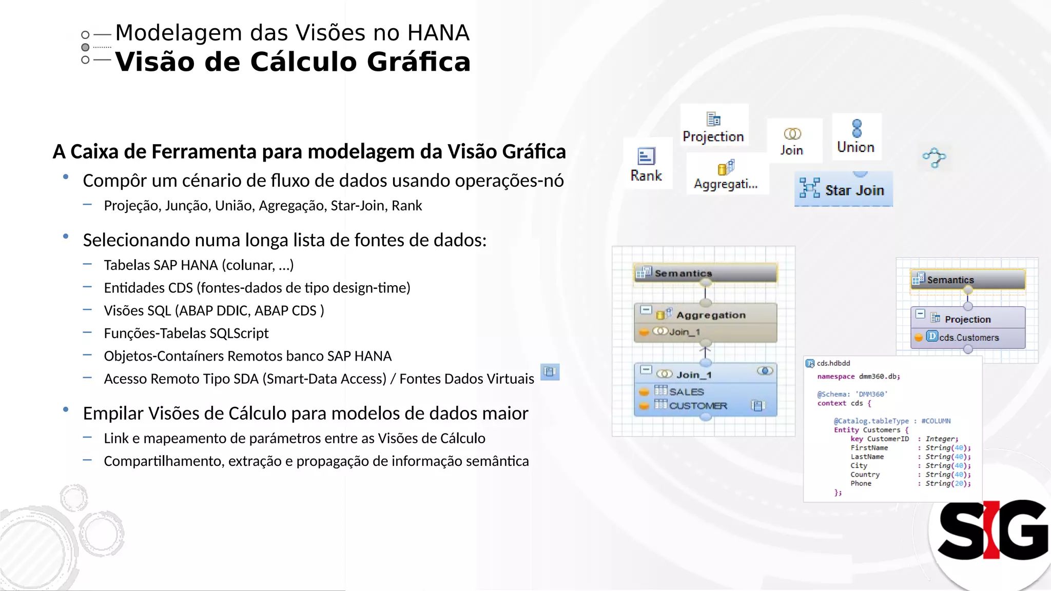 Modelagem das Visões no HANA
Visão de Cálculo Gráfica
A Caixa de Ferramenta para modelagem da Visão Gráfica
 Compôr um cénario de fluxo de dados usando operações-nó
– Projeção, Junção, União, Agregação, Star-Join, Rank
 Selecionando numa longa lista de fontes de dados:
– Tabelas SAP HANA (colunar, …)
– Entidades CDS (fontes-dados de tipo design-time)
– Visões SQL (ABAP DDIC, ABAP CDS )
– Funções-Tabelas SQLScript
– Objetos-Contaíners Remotos banco SAP HANA
– Acesso Remoto Tipo SDA (Smart-Data Access) / Fontes Dados Virtuais
 Empilar Visões de Cálculo para modelos de dados maior
– Link e mapeamento de parámetros entre as Visões de Cálculo
– Compartilhamento, extração e propagação de informação semântica
 