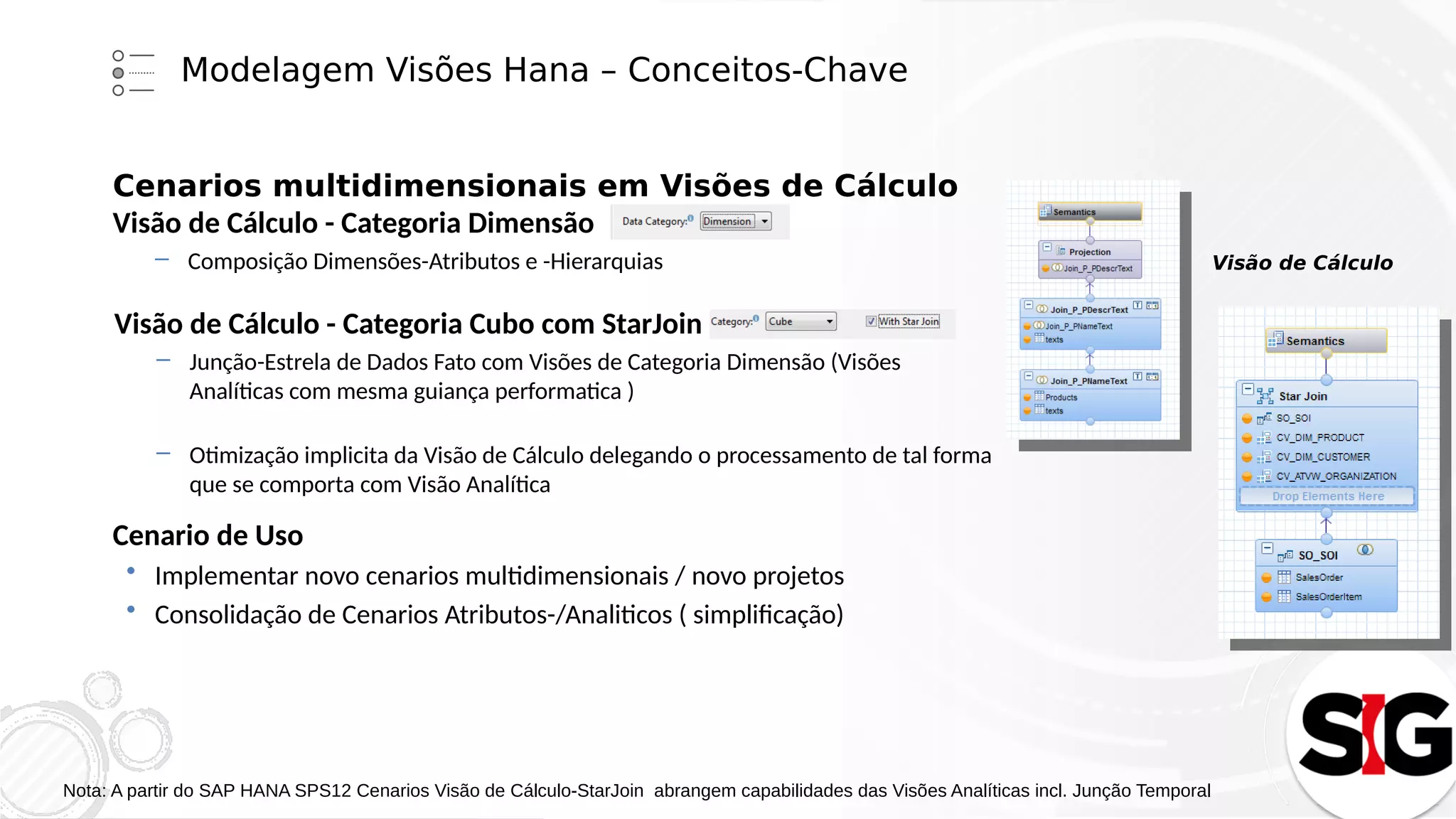 Modelagem Visões Hana – Conceitos-Chave
Cenarios multidimensionais em Visões de Cálculo
Visão de Cálculo - Categoria Dimensão
– Composição Dimensões-Atributos e -Hierarquias
Visão de Cálculo - Categoria Cubo com StarJoin
– Junção-Estrela de Dados Fato com Visões de Categoria Dimensão (Visões
Analíticas com mesma guiança performatica )
– Otimização implicita da Visão de Cálculo delegando o processamento de tal forma
que se comporta com Visão Analítica
Visão de Cálculo
Cenario de Uso
 Implementar novo cenarios multidimensionais / novo projetos
 Consolidação de Cenarios Atributos-/Analiticos ( simplificação)
Nota: A partir do SAP HANA SPS12 Cenarios Visão de Cálculo-StarJoin abrangem capabilidades das Visões Analíticas incl. Junção Temporal
 