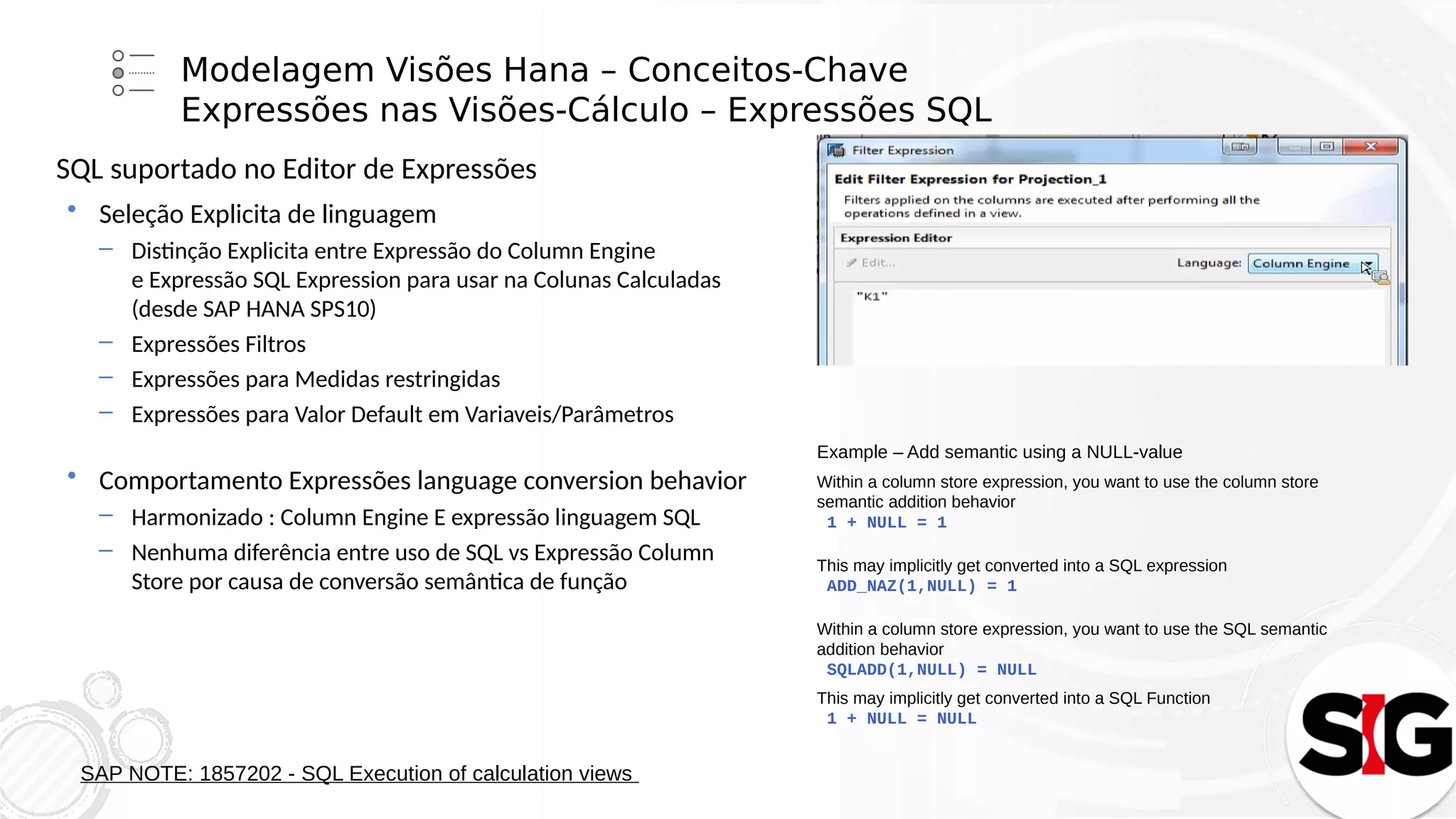 Modelagem Visões Hana – Conceitos-Chave
Expressões nas Visões-Cálculo – Expressões SQL
SQL suportado no Editor de Expressões
 Seleção Explicita de linguagem
– Distinção Explicita entre Expressão do Column Engine
e Expressão SQL Expression para usar na Colunas Calculadas
(desde SAP HANA SPS10)
– Expressões Filtros
– Expressões para Medidas restringidas
– Expressões para Valor Default em Variaveis/Parâmetros
 Comportamento Expressões language conversion behavior
– Harmonizado : Column Engine E expressão linguagem SQL
– Nenhuma diferência entre uso de SQL vs Expressão Column
Store por causa de conversão semântica de função
SAP NOTE: 1857202 - SQL Execution of calculation views
Example – Add semantic using a NULL-value
Within a column store expression, you want to use the column store
semantic addition behavior
1 + NULL = 1
This may implicitly get converted into a SQL expression
ADD_NAZ(1,NULL) = 1
Within a column store expression, you want to use the SQL semantic
addition behavior
SQLADD(1,NULL) = NULL
This may implicitly get converted into a SQL Function
1 + NULL = NULL
 