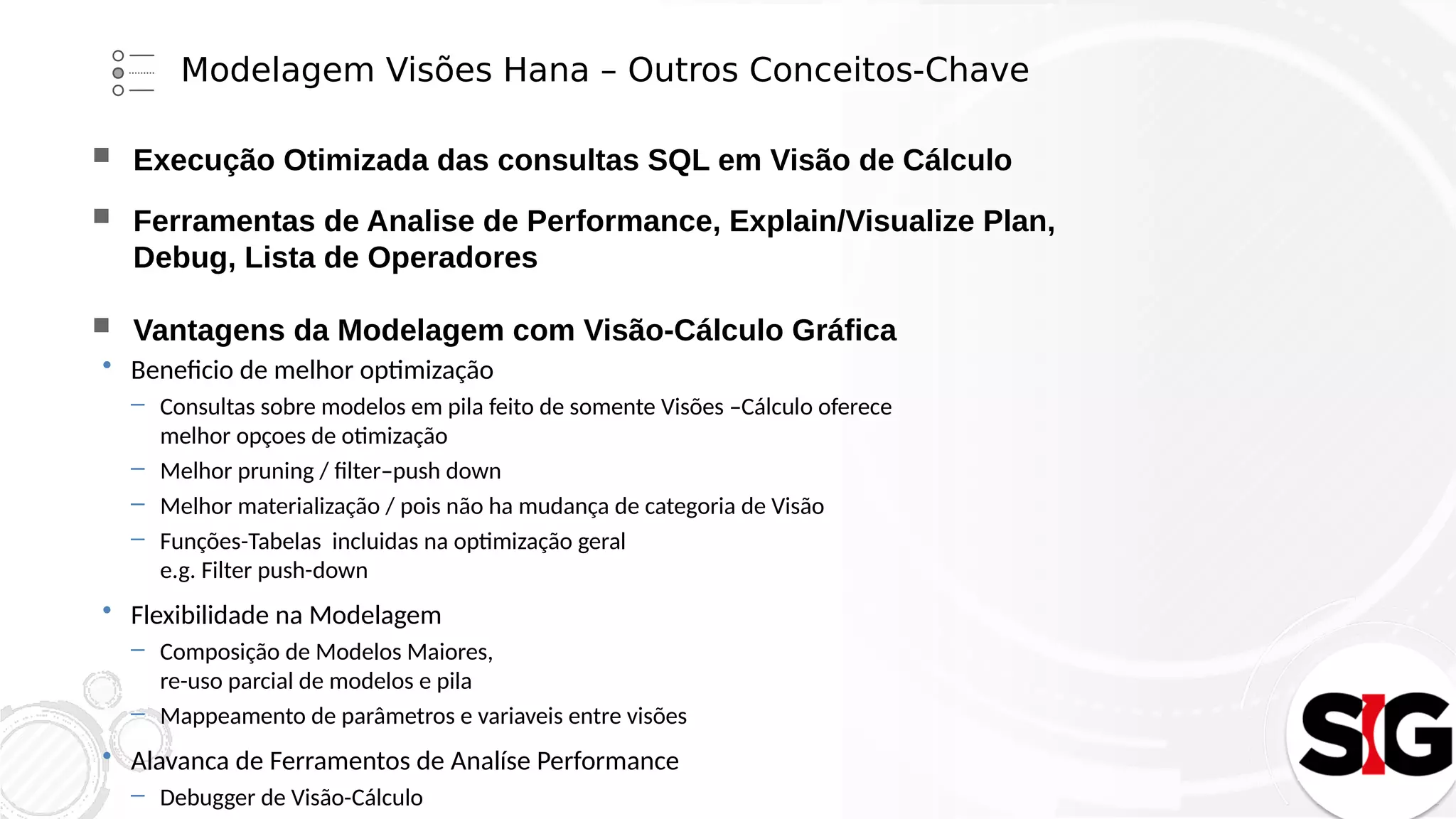 Modelagem Visões Hana – Outros Conceitos-Chave
 Execução Otimizada das consultas SQL em Visão de Cálculo
 Ferramentas de Analise de Performance, Explain/Visualize Plan,
Debug, Lista de Operadores
 Vantagens da Modelagem com Visão-Cálculo Gráfica
 Beneficio de melhor optimização
– Consultas sobre modelos em pila feito de somente Visões –Cálculo oferece
melhor opçoes de otimização
– Melhor pruning / filter–push down
– Melhor materialização / pois não ha mudança de categoria de Visão
– Funções-Tabelas incluidas na optimização geral
e.g. Filter push-down
 Flexibilidade na Modelagem
– Composição de Modelos Maiores,
re-uso parcial de modelos e pila
– Mappeamento de parâmetros e variaveis entre visões
 Alavanca de Ferramentos de Analíse Performance
– Debugger de Visão-Cálculo
 