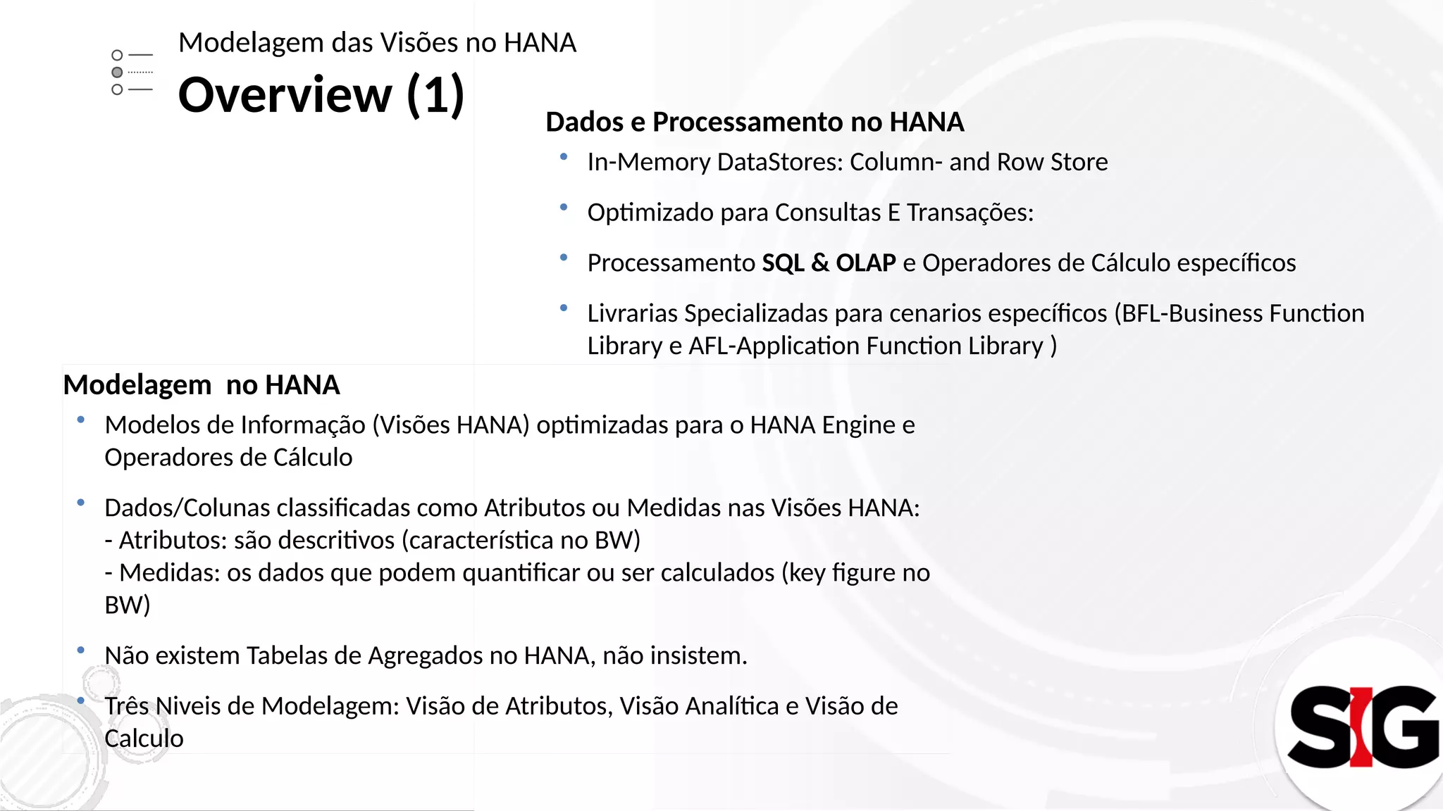 Dados e Processamento no HANA
 In-Memory DataStores: Column- and Row Store
 Optimizado para Consultas E Transações:
 Processamento SQL & OLAP e Operadores de Cálculo específicos
 Livrarias Specializadas para cenarios específicos (BFL-Business Function
Library e AFL-Application Function Library )
Modelagem das Visões no HANA
Overview (1)
Modelagem no HANA
 Modelos de Informação (Visões HANA) optimizadas para o HANA Engine e
Operadores de Cálculo
 Dados/Colunas classificadas como Atributos ou Medidas nas Visões HANA:
- Atributos: são descritivos (característica no BW)
- Medidas: os dados que podem quantificar ou ser calculados (key figure no
BW)
 Não existem Tabelas de Agregados no HANA, não insistem.
 Três Niveis de Modelagem: Visão de Atributos, Visão Analítica e Visão de
Calculo
 