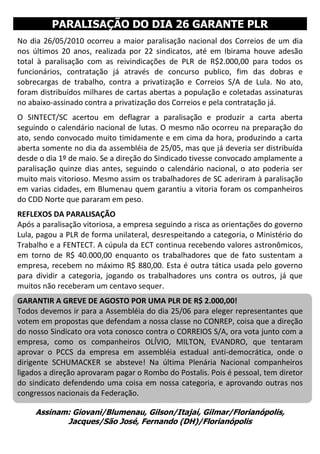 PARALISAÇÃO DO DIA 26 GARANTE PLR
No dia 26/05/2010 ocorreu a maior paralisação nacional dos Correios de um dia
nos últimos 20 anos, realizada por 22 sindicatos, até em Ibirama houve adesão
total à paralisação com as reivindicações de PLR de R$2.000,00 para todos os
funcionários, contratação já através de concurso publico, fim das dobras e
sobrecargas de trabalho, contra a privatização e Correios S/A de Lula. No ato,
foram distribuídos milhares de cartas abertas a população e coletadas assinaturas
no abaixo-assinado contra a privatização dos Correios e pela contratação já.
O SINTECT/SC acertou em deflagrar a paralisação e produzir a carta aberta
seguindo o calendário nacional de lutas. O mesmo não ocorreu na preparação do
ato, sendo convocado muito timidamente e em cima da hora, produzindo a carta
aberta somente no dia da assembléia de 25/05, mas que já deveria ser distribuída
desde o dia 1º de maio. Se a direção do Sindicado tivesse convocado amplamente a
paralisação quinze dias antes, seguindo o calendário nacional, o ato poderia ser
muito mais vitorioso. Mesmo assim os trabalhadores de SC aderiram à paralisação
em varias cidades, em Blumenau quem garantiu a vitoria foram os companheiros
do CDD Norte que pararam em peso.
REFLEXOS DA PARALISAÇÃO
Após a paralisação vitoriosa, a empresa seguindo a risca as orientações do governo
Lula, pagou a PLR de forma unilateral, desrespeitando a categoria, o Ministério do
Trabalho e a FENTECT. A cúpula da ECT continua recebendo valores astronômicos,
em torno de R$ 40.000,00 enquanto os trabalhadores que de fato sustentam a
empresa, recebem no máximo R$ 880,00. Esta é outra tática usada pelo governo
para dividir a categoria, jogando os trabalhadores uns contra os outros, já que
muitos não receberam um centavo sequer.
GARANTIR A GREVE DE AGOSTO POR UMA PLR DE R$ 2.000,00!
Todos devemos ir para a Assembléia do dia 25/06 para eleger representantes que
votem em propostas que defendam a nossa classe no CONREP, coisa que a direção
do nosso Sindicato ora vota conosco contra o CORREIOS S/A, ora vota junto com a
empresa, como os companheiros OLÍVIO, MILTON, EVANDRO, que tentaram
aprovar o PCCS da empresa em assembléia estadual anti-democrática, onde o
dirigente SCHUMACKER se absteve! Na última Plenária Nacional companheiros
ligados a direção aprovaram pagar o Rombo do Postalis. Pois é pessoal, tem diretor
do sindicato defendendo uma coisa em nossa categoria, e aprovando outras nos
congressos nacionais da Federação.

     Assinam: Giovani/Blumenau, Gilson/Itajaí, Gilmar/Florianópolis,
            Jacques/São José, Fernando (DH)/Florianópolis
 