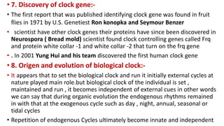 • 7. Discovery of clock gene:-
• The first report that was published identifying clock gene was found in fruit
flies in 1971 by U.S. Genetiest Ron konopka and Seymour Benzer
• scientist have other clock genes their proteins have since been discovered in
Neurospora ( Bread mold) scientist found clock controlling genes called Frq
and protein white collar -1 and white collar -2 that turn on the frq gene
• . In 2001 Yung Hui and his team discovered the first human clock gene
• 8. Origen and evolution of biological clock:-
• It appears that to set the biological clock and run it initially external cycles at
nature played main role.but biological clock of the individual is set ,
maintained and run , it becomes independent of external cues in other words
we can say that during organic evolution the endogenous rhythms remained
in with that at the exogenous cycle such as day , night, annual, seasonal or
tidal cycles
• Repetition of endogenous Cycles ultimately become innate and independent
 