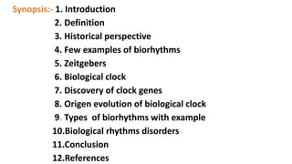 Synopsis:- 1. Introduction
2. Definition
3. Historical perspective
4. Few examples of biorhythms
5. Zeitgebers
6. Biological clock
7. Discovery of clock genes
8. Origen evolution of biological clock
9. Types of biorhythms with example
10.Biological rhythms disorders
11.Conclusion
12.References
 