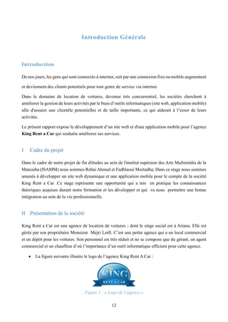 12
Introduction Générale
Introduction
De nos jours, les gens qui sont connectés à internet, soit par une connexion fixe ou mobile augmentent
et deviennent des clients potentiels pour tout genre de service via internet.
Dans le domaine de location de voitures, devenue très concurrentiel, les sociétés cherchent à
améliorer la gestion de leurs activités par le biais d’outils informatiques (site web, application mobile)
afin d'assurer une clientèle potentielles et de taille importante, ce qui aiderait à l’essor de leurs
activités.
Le présent rapport expose le développement d’un site web et d'une application mobile pour l’agence
King Rent a Car qui souhaite améliorer ses services.
I Cadre du projet
Dans le cadre de notre projet de fin d'études au sein de l'institut supérieur des Arts Multimédia de la
Manouba (ISAMM) nous sommes Rebai Ahmed et Fadhlaoui Mortadha; Dans ce stage nous sommes
amenés à développer un site web dynamique et une application mobile pour le compte de la société
King Rent a Car .Ce stage représente une opportunité qui a mis en pratique les connaissances
théoriques acquises durant notre formation et les développer et qui va nous permettre une bonne
intégration au sein de la vie professionnelle.
II Présentation de la société
King Rent a Car est une agence de location de voitures ; dont le siège social est à Ariana. Elle est
gérée par son propriétaire Monsieur Mejri Lotfi. C’est une petite agence qui a un local commercial
et un dépôt pour les voitures. Son personnel est très réduit et ne se compose que du gérant, un agent
commercial et un chauffeur d’où l’importance d’un outil informatique efficient pour cette agence.
 La figure suivante illustre le logo de l’agence King Rent A Car :
Figure 1 : « Logo de l’agence »
 