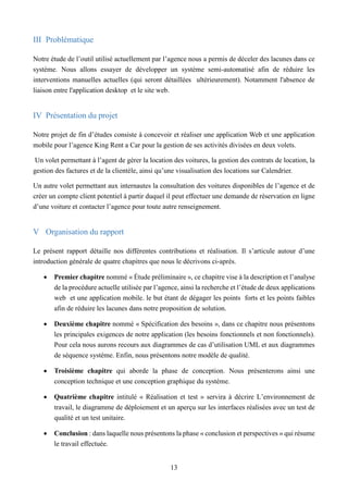 13
III Problématique
Notre étude de l’outil utilisé actuellement par l’agence nous a permis de déceler des lacunes dans ce
système. Nous allons essayer de développer un système semi-automatisé afin de réduire les
interventions manuelles actuelles (qui seront détaillées ultérieurement). Notamment l'absence de
liaison entre l'application desktop et le site web.
IV Présentation du projet
Notre projet de fin d’études consiste à concevoir et réaliser une application Web et une application
mobile pour l’agence King Rent a Car pour la gestion de ses activités divisées en deux volets.
Un volet permettant à l’agent de gérer la location des voitures, la gestion des contrats de location, la
gestion des factures et de la clientèle, ainsi qu’une visualisation des locations sur Calendrier.
Un autre volet permettant aux internautes la consultation des voitures disponibles de l’agence et de
créer un compte client potentiel à partir duquel il peut effectuer une demande de réservation en ligne
d’une voiture et contacter l’agence pour toute autre renseignement.
V Organisation du rapport
Le présent rapport détaille nos différentes contributions et réalisation. Il s’articule autour d’une
introduction générale de quatre chapitres que nous le décrivons ci-après.
 Premier chapitre nommé « Étude préliminaire », ce chapitre vise à la description et l’analyse
de la procédure actuelle utilisée par l’agence, ainsi la recherche et l’étude de deux applications
web et une application mobile. le but étant de dégager les points forts et les points faibles
afin de réduire les lacunes dans notre proposition de solution.
 Deuxième chapitre nommé « Spécification des besoins », dans ce chapitre nous présentons
les principales exigences de notre application (les besoins fonctionnels et non fonctionnels).
Pour cela nous aurons recours aux diagrammes de cas d’utilisation UML et aux diagrammes
de séquence système. Enfin, nous présentons notre modèle de qualité.
 Troisième chapitre qui aborde la phase de conception. Nous présenterons ainsi une
conception technique et une conception graphique du système.
 Quatrième chapitre intitulé « Réalisation et test » servira à décrire L’environnement de
travail, le diagramme de déploiement et un aperçu sur les interfaces réalisées avec un test de
qualité et un test unitaire.
 Conclusion : dans laquelle nous présentons la phase « conclusion et perspectives » qui résume
le travail effectuée.
 