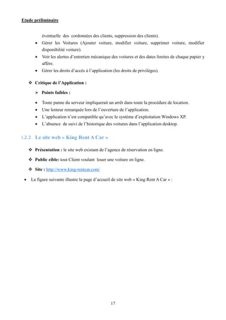 Etude préliminaire
17
éventuelle des cordonnées des clients, suppression des clients).
 Gérer les Voitures (Ajouter voiture, modifier voiture, supprimer voiture, modifier
disponibilité voiture).
 Voir les alertes d’entretien mécanique des voitures et des dates limites de chaque papier y
affère.
 Gérer les droits d’accès à l’application (les droits de privilèges).
 Critique de l’Application :
 Points faibles :
 Toute panne du serveur impliquerait un arrêt dans toute la procédure de location.
 Une lenteur remarquée lors de l’ouverture de l’application.
 L’application n’est compatible qu’avec le système d’exploitation Windows XP.
 L’absence de suivi de l’historique des voitures dans l’application desktop.
I.2.2 Le site web « King Rent A Car »
 Présentation : le site web existant de l’agence de réservation en ligne.
 Public cible: tout Client voulant louer une voiture en ligne.
 Site : http://www.king-rentcar.com/
 La figure suivante illustre la page d’accueil de site web « King Rent A Car » :
 