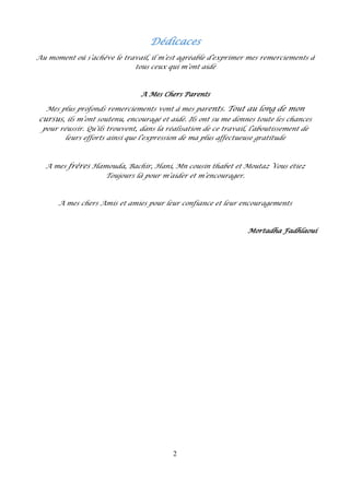 2
Dédicaces
Au moment où s’achève le travail, il m’est agréable d’exprimer mes remerciements à
tous ceux qui m’ont aidé
A Mes Chers Parents
Mes plus profonds remerciements vont à mes parents. Tout au long de mon
cursus, ils m’ont soutenu, encouragé et aidé. Ils ont su me donnes toute les chances
pour réussir. Qu’ils trouvent, dans la réalisation de ce travail, l’aboutissement de
leurs efforts ainsi que l’expression de ma plus affectueuse gratitude
A mes frères Hamouda, Bachir, Hani, Mn cousin thabet et Moutaz Vous étiez
Toujours là pour m’aider et m’encourager.
A mes chers Amis et amies pour leur confiance et leur encouragements
Mortadha Fadhlaoui
 