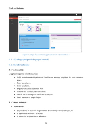 Etude préliminaire
29
Figure 7 : Page d’accueil de l’application web « CalendrCar »
III.3.1 Etude graphique de la page d’accueil
III.3.2 Etude technique
 Fonctionnalité :
L’application permet à l’utilisateur de :
 Offrir un calendrier qui permet de visualiser un planning graphique des réservations en
cours.
 Gérer les voitures.
 Gérer les clients.
 Exporter un contrat au format PDF.
 Générer une facture à partir un contrat.
 Avertir sur les vidanges et les visites techniques.
 Gérer les droits et les privilèges.
 Critique technique :
 Points forts :
 La possibilité de modifier les paramètres du calendrier tel que la langue, etc. ...
 L’application est facile à exploiter.
 L’absence d’un problème de portabilité.
 