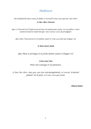 3
Dédicaces
Du Profond de mon cœur, je dédie ce travail à tous ceux qui me sont chers
A Mes Chers Parents
Que ce Travail soit l’expression de ma reconnaissance pour vos sacrifices, votre
soutien moral et matériel que vous n’avez cessé de prodiguer.
Que Dieu Vous préserve en bonne santé et vous accorde une longue vie
A Mon Oncle Fathi
Que Dieu te protège et te prête bonne santé et longue vie
A ma sœur Ines
Pour ton courage et ta patience.
A Tous Mes Chers Amis qui, sans leur encouragement, ce travail n’aurait
jamais vu le jour, et à tous ceux que j’aime
Ahmed Rebai
 