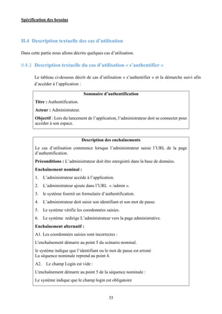 Spécification des besoins
35
II.4 Description textuelle des cas d’utilisation
Dans cette partie nous allons décrire quelques cas d’utilisation.
II.4.1 Description textuelle du cas d’utilisation « s’authentifier »
Le tableau ci-dessous décrit de cas d’utilisation « s’authentifier » et la démarche suivi afin
d’accéder à l’application :
Sommaire d’authentification
Titre : Authentification.
Acteur : Administrateur.
Objectif : Lors du lancement de l’application, l’administrateur doit se connecter pour
accéder à son espace.
Description des enchaînements
Le cas d’utilisation commence lorsque l’administrateur saisie l’URL de la page
d’authentification.
Préconditions : L’administrateur doit être enregistré dans la base de données.
Enchaînement nominal :
1. L’administrateur accède à l’application.
2. L’administrateur ajoute dans l’URL « /admin ».
3. le système fournit un formulaire d’authentification.
4. L’administrateur doit saisir son identifiant et son mot de passe.
5. Le système vérifie les coordonnées saisies.
6. Le système redirige L’administrateur vers la page administrative.
Enchaînement alternatif :
A1. Les coordonnées saisies sont incorrectes :
L'enchaînement démarre au point 5 du scénario nominal.
le système indique que l’identifiant ou le mot de passe est erroné
La séquence nominale reprend au point 4.
A2. Le champ Login est vide :
L'enchaînement démarre au point 5 de la séquence nominale :
Le système indique que le champ login est obligatoire
 