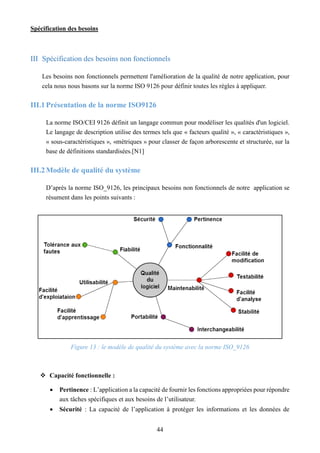 Spécification des besoins
44
III Spécification des besoins non fonctionnels
Les besoins non fonctionnels permettent l'amélioration de la qualité de notre application, pour
cela nous nous basons sur la norme ISO 9126 pour définir toutes les règles à appliquer.
III.1Présentation de la norme ISO9126
La norme ISO/CEI 9126 définit un langage commun pour modéliser les qualités d'un logiciel.
Le langage de description utilise des termes tels que « facteurs qualité », « caractéristiques »,
« sous-caractéristiques », «métriques » pour classer de façon arborescente et structurée, sur la
base de définitions standardisées.[N1]
III.2Modèle de qualité du système
D’après la norme ISO_9126, les principaux besoins non fonctionnels de notre application se
résument dans les points suivants :
Figure 13 : le modèle de qualité du système avec la norme ISO_9126
 Capacité fonctionnelle :
 Pertinence : L’application a la capacité de fournir les fonctions appropriées pour répondre
aux tâches spécifiques et aux besoins de l’utilisateur.
 Sécurité : La capacité de l’application à protéger les informations et les données de
 