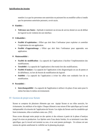 Spécification des besoins
45
manière à ce que les personnes non autorisées ne puissent lire ou modifier celles-ci tandis
que les personnes autorisées puissent y avoir accès.
 Fiabilité :
 Tolérance aux fautes : Aptitude à maintenir un niveau de service donné en cas de défaut
du logiciel ou de violation de son interface.
 Utilisabilité :
 Facilité d’exploitation : Effort que doit faire l’utilisateur pour exploiter et contrôler
l’exploitation de son application.
 Facilité d’apprentissage : Effort que doit faire l’utilisateur pour apprendre son
application.
 Maintenabilité :
 Facilité de modification : La capacité de l’application à faciliter l’implémentation des
modifications.
 Testabilité : La capacité de l’application à être testée lors des modifications.
 Facilité d’analyse : La capacité de l’application à être diagnostiquée en cas de panne et
de défaillance, ou lors de besoin de modification du logiciel.
 Stabilité : La capacité de l’application à éviter les effets non souhaités lors de sa
modification.
 Portabilité :
 Interchangeabilité : La capacité de l'application à utiliser à la place d’une autre pour le
même but dans le même environnement.
IV Gestion de projet avec Scrum
Scrum se compose de plusieurs éléments que son équipe Scrum et ses rôles associés, les
événements, les artéfacts et les règles. Chaque élément a une raison d’être spécifique qui le rend
indispensable à la réussite de l’application de Scrum. Les règles de Scrum sont les modalités qui
lient événements, rôles et artéfacts entre eux. [N2]
Nous avons découpé notre projet en des sprints et des releases à partir de la phase d’analyse
jusqu’à la mise en production. Les Sprints sont d’une durée limitée, ils se terminent à une date
spécifique, que le travail soit terminé ou non, et ne sont jamais prolongés. Un release est une
somme de sprints améliorant la visibilité sur le planning du projet.
 