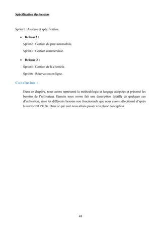 Spécification des besoins
48
Sprint1 : Analyse et spécification.
 Release2 :
Sprint2 : Gestion du parc automobile.
Sprint3 : Gestion commerciale.
 Release 3 :
Sprint5 : Gestion de la clientèle.
Sprint6 : Réservation en ligne.
Conclusion :
Dans ce chapitre, nous avons représenté la méthodologie et langage adoptées et présenté les
besoins de l’utilisateur. Ensuite nous avons fait une description détaille de quelques cas
d’utilisation, ainsi les différents besoins non fonctionnels que nous avons sélectionné d’après
la norme ISO 9126. Dans ce que suit nous allons passer à la phase conception.
 