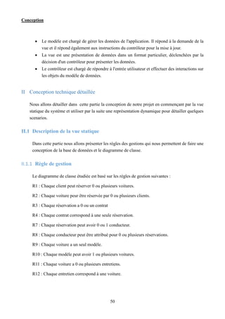 Conception
50
 Le modèle est chargé de gérer les données de l'application. Il répond à la demande de la
vue et il répond également aux instructions du contrôleur pour la mise à jour.
 La vue est une présentation de données dans un format particulier, déclenchées par la
décision d'un contrôleur pour présenter les données.
 Le contrôleur est chargé de répondre à l'entrée utilisateur et effectuer des interactions sur
les objets du modèle de données.
II Conception technique détaillée
Nous allons détailler dans cette partie la conception de notre projet en commençant par la vue
statique du système et utiliser par la suite une représentation dynamique pour détailler quelques
scenarios.
II.1 Description de la vue statique
Dans cette partie nous allons présenter les règles des gestions qui nous permettent de faire une
conception de la base de données et le diagramme de classe.
II.1.1 Règle de gestion
Le diagramme de classe étudiée est basé sur les règles de gestion suivantes :
R1 : Chaque client peut réserver 0 ou plusieurs voitures.
R2 : Chaque voiture peur être réservée par 0 ou plusieurs clients.
R3 : Chaque réservation a 0 ou un contrat
R4 : Chaque contrat correspond à une seule réservation.
R7 : Chaque réservation peut avoir 0 ou 1 conducteur.
R8 : Chaque conducteur peut être attribué pour 0 ou plusieurs réservations.
R9 : Chaque voiture a un seul modèle.
R10 : Chaque modèle peut avoir 1 ou plusieurs voitures.
R11 : Chaque voiture a 0 ou plusieurs entretiens.
R12 : Chaque entretien correspond à une voiture.
 
