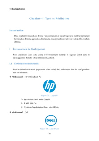 Tests et réalisation
70
Chapitre 4 : Tests et Réalisation
Introduction
Dans ce chapitre nous allons décrire l’environnement de travail logiciel et matériel permettant
la réalisation de notre application. Par la suite, nous présenterons le travail réalisé et les résultats
obtenus.
I Environnement de développement
Nous présentons dans cette partie l’environnement matériel et logiciel utilisé dans le
développement du notre site et application Android.
I.1 Environnement matériel
Pour la réalisation de notre projet nous avons utilisé deux ordinateurs dont les configurations
sont les suivantes :
 Ordinateur1 : HP 15 Notebook PC
Figure 25 : Logo HP
 Processeur : Intel Inside Core i5.
 RAM: 6.00 Go.
 Système d’exploitation : linux mint 64 bits.
 Ordinateur2 : Dell
Figure 26 : Logo DELL
 