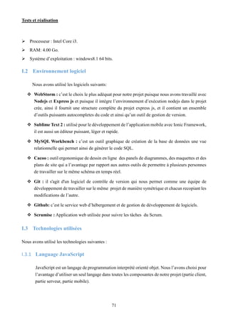 Tests et réalisation
71
 Processeur : Intel Core i3.
 RAM: 4.00 Go.
 Système d’exploitation : windows8.1 64 bits.
I.2 Environnement logiciel
Nous avons utilisé les logiciels suivants:
 WebStorm : c’est le choix le plus adéquat pour notre projet puisque nous avons travaillé avec
Nodejs et Express js et puisque il intègre l’environnement d’exécution nodejs dans le projet
crée, ainsi il fournit une structure complète du projet express js, et il contient un ensemble
d’outils puissants autocompletes du code et ainsi qu’un outil de gestion de version.
 Sublime Text 2 : utilisé pour le développement de l’application mobile avec Ionic Framework,
il est aussi un éditeur puissant, léger et rapide.
 MySQL Workbench : c’est un outil graphique de création de la base de données une vue
relationnelle qui permet ainsi de générer le code SQL.
 Cacoo : outil ergonomique de dessin en ligne des panels de diagrammes, des maquettes et des
plans de site qui a l’avantage par rapport aux autres outils de permettre à plusieurs personnes
de travailler sur le même schéma en temps réel.
 Git : il s'agit d'un logiciel de contrôle de version qui nous permet comme une équipe de
développement de travailler sur le même projet de manière symétrique et chacun recopiant les
modifications de l’autre.
 Github: c’est le service web d’hébergement et de gestion de développement de logiciels.
 Scrumise : Application web utilisée pour suivre les tâches du Scrum.
I.3 Technologies utilisées
Nous avons utilisé les technologies suivantes :
I.3.1 Language JavaScript
JavaScript est un langage de programmation interprété orienté objet. Nous l’avons choisi pour
l’avantage d’utiliser un seul langage dans toutes les composantes de notre projet (partie client,
partie serveur, partie mobile).
 