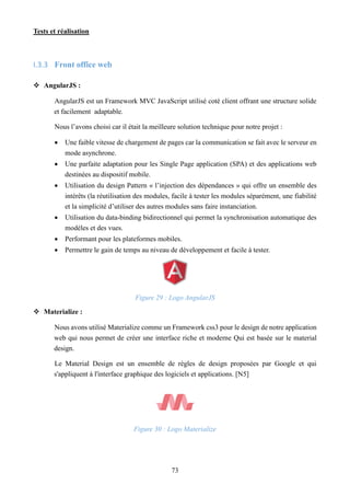 Tests et réalisation
73
I.3.3 Front office web
 AngularJS :
AngularJS est un Framework MVC JavaScript utilisé coté client offrant une structure solide
et facilement adaptable.
Nous l’avons choisi car il était la meilleure solution technique pour notre projet :
 Une faible vitesse de chargement de pages car la communication se fait avec le serveur en
mode asynchrone.
 Une parfaite adaptation pour les Single Page application (SPA) et des applications web
destinées au dispositif mobile.
 Utilisation du design Pattern « l’injection des dépendances » qui offre un ensemble des
intérêts (la réutilisation des modules, facile à tester les modules séparément, une fiabilité
et la simplicité d’utiliser des autres modules sans faire instanciation.
 Utilisation du data-binding bidirectionnel qui permet la synchronisation automatique des
modèles et des vues.
 Performant pour les plateformes mobiles.
 Permettre le gain de temps au niveau de développement et facile à tester.
Figure 29 : Logo AngularJS
 Materialize :
Nous avons utilisé Materialize comme un Framework css3 pour le design de notre application
web qui nous permet de créer une interface riche et moderne Qui est basée sur le material
design.
Le Material Design est un ensemble de règles de design proposées par Google et qui
s'appliquent à l'interface graphique des logiciels et applications. [N5]
Figure 30 : Logo Materialize
 