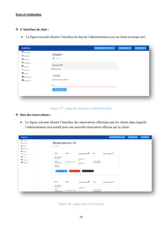 Tests et réalisation
78
 L’interface de chat :
 La figure suivante illustre l’interface de chat de l’administrateur avec un client en temps réel :
Figure 37 : page de chat pour l’administrateur
 liste des réservations :
 La figure suivante illustre l’interface des réservations effectuées par les clients dans laquelle
l’administrateur sera notifié pour une nouvelle réservation effectue par le client:
Figure 38 : pages des réservations
 