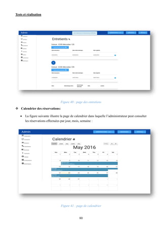 Tests et réalisation
80
Figure 40 : page des entretiens
 Calendrier des réservations:
 La figure suivante illustre la page de calendrier dans laquelle l’administrateur peut consulter
les réservations effectuées par jour, mois, semaine :
Figure 41 : page de calendrier
 