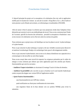 96
Conclusion Générale
L’objectif principal du projet est la conception et la réalisation d'un site web et application
mobile pour la location de voitures au sein de la société « King Rent a Car », afin d’achever
notre premier cycle d'étude universitaire, en informatique et multimédia à l'ISAMM.
Afin de mener à bien le projet, la solution que nous proposons réside dans l'adoption d'une
démarche qui consiste à suivre une méthodologie de travail. Nous avons commencé par l'étude
de l’existant, spécifié les besoins des utilisateurs, procédé la conception et finalement nous
avons recours à la réalisation suivie d'un test selon les normes de qualité.
Nous estimons que ce projet nous a été bénéfique sur tous les plans à savoir le plan technique
et le plan humain.
Pour ce qui concerne le plan technique, le projet a été une véritable occasion pour découvrir
et maitriser la technologie Nodejs et la technologie Ionic pour le développement mobile.
Pour ce qui concerne le plan humain, nous avons eu la chance d'améliorer nos capacités de se
communiquer et du travailler au sein d'une équipe.
Nous avons essayé dans notre travail de respecter les exigences présentées par le cahier de
charges et nous estimons par ailleurs que notre application peut être enrichie par d'autres
fonctionnalités qui sont les suivantes :
- Améliorer l'aspect sécuritaire en sécurisant d’avantage l’accès à la base de données.
- Améliorer la portabilité cela veut dire ne pas se focaliser sur le seul marché Android par
contre on peut développer une version IOS de l'application mobile
- Ajout d'autres fonctionnalités :
-une fonctionnalité de suivi GPS des voitures.
-push notification au client pour confirmation de réservation.
-une migration future de la base donnée vers un système NOSQL pour éviter la
saturation.
 