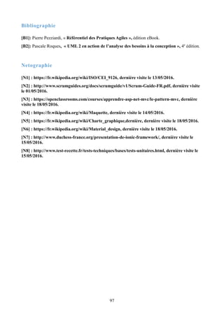 97
Bibliographie
[B1]: Pierre Pezziardi, « Référentiel des Pratiques Agiles », édition eBook.
[B2]: Pascale Roques, « UML 2 en action de l’analyse des besoins à la conception », 4e
édition.
Netographie
[N1] : https://fr.wikipedia.org/wiki/ISO/CEI_9126, dernière visite le 13/05/2016.
[N2] : http://www.scrumguides.org/docs/scrumguide/v1/Scrum-Guide-FR.pdf, dernière visite
le 01/05/2016.
[N3] : https://openclassrooms.com/courses/apprendre-asp-net-mvc/le-pattern-mvc, dernière
visite le 18/05/2016.
[N4] : https://fr.wikipedia.org/wiki/Maquette, dernière visite le 14/05/2016.
[N5] : https://fr.wikipedia.org/wiki/Charte_graphique,dernière, dernière visite le 18/05/2016.
[N6] : https://fr.wikipedia.org/wiki/Material_design, dernière visite le 18/05/2016.
[N7] : http://www.duchess-france.org/presentation-de-ionic-framework/, dernière visite le
15/05/2016.
[N8] : http://www.test-recette.fr/tests-techniques/bases/tests-unitaires.html, dernière visite le
15/05/2016.
 