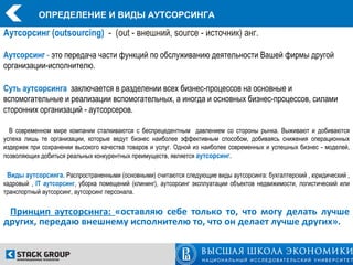 ОПРЕДЕЛЕНИЕ И ВИДЫ АУТСОРСИНГА

Аутсорсинг (outsourcing) - (out - внешний, source - источник) анг.

Аутсорсинг - это передача части функций по обслуживанию деятельности Вашей фирмы другой
организации-исполнителю.

Суть аутсорсинга заключается в разделении всех бизнес-процессов на основные и
вспомогательные и реализации вспомогательных, а иногда и основных бизнес-процессов, силами
сторонних организаций - аутсорсеров.

  В современном мире компании сталкиваются с беспрецедентным давлением со стороны рынка. Выживают и добиваются
успеха лишь те организации, которые ведут бизнес наиболее эффективным способом, добиваясь снижения операционных
издержек при сохранении высокого качества товаров и услуг. Одной из наиболее современных и успешных бизнес - моделей,
позволяющих добиться реальных конкурентных преимуществ, является аутсорсинг.

 Виды аутсорсинга. Распространенными (основными) считаются следующие виды аутсорсинга: бухгалтерский , юридический ,
кадровый , IT аутсорсинг, уборка помещений (клининг), аутсорсинг эксплуатации объектов недвижимости, логистический или
транспортный аутсорсинг, аутсорсинг персонала.


 Принцип аутсорсинга: «оставляю себе только то, что могу делать лучше
других, передаю внешнему исполнителю то, что он делает лучше других».
 