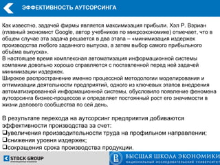 ЭФФЕКТИВНОСТЬ АУТСОРСИНГА


Как известно, задачей фирмы является максимизация прибыли. Хэл Р. Вэриан
(главный экономист Google, автор учебников по микроэкономике) отмечает, что в
общем случае эта задача решается в два этапа – «минимизация издержек
производства любого заданного выпуска, а затем выбор самого прибыльного
объёма выпуска».
В настоящее время комплексная автоматизация информационной системы
компании довольно хорошо справляется с поставленной перед ней задачей
минимизации издержек.
Широкое распространение именно процессной методологии моделирования и
оптимизации деятельности предприятий, одного из ключевых этапов внедрения
автоматизированной информационной системы, обусловило появление феномена
аутсорсинга бизнес-процессов и определяет постоянный рост его значимости в
жизни делового сообщества по сей день.

В результате перехода на аутсорсинг предприятия добиваются
эффективности производства за счет:
увеличения производительности труда на профильном направлении;
снижения уровня издержек;
сокращения срока производства продукции.
 