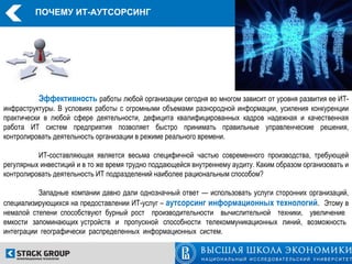 ПОЧЕМУ ИТ-АУТСОРСИНГ




          Эффективность работы любой организации сегодня во многом зависит от уровня развития ее ИТ-
инфраструктуры. В условиях работы с огромными объемами разнородной информации, усиления конкуренции
практически в любой сфере деятельности, дефицита квалифицированных кадров надежная и качественная
работа ИТ систем предприятия позволяет быстро принимать правильные управленческие решения,
контролировать деятельность организации в режиме реального времени.

          ИТ-составляющая является весьма специфичной частью современного производства, требующей
регулярных инвестиций и в то же время трудно поддающейся внутреннему аудиту. Каким образом организовать и
контролировать деятельность ИТ подразделений наиболее рациональным способом?

          Западные компании давно дали однозначный ответ — использовать услуги сторонних организаций,
специализирующихся на предоставлении ИТ-услуг – аутсорсинг информационных технологий. Этому в
немалой степени способствуют бурный рост производительности вычислительной техники, увеличение
емкости запоминающих устройств и пропускной способности телекоммуникационных линий, возможность
интеграции географически распределенных информационных систем.
 